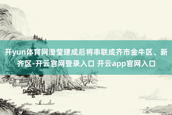 开yun体育网澄莹建成后将串联成齐市金牛区、新齐区-开云官网登录入口 开云app官网入口