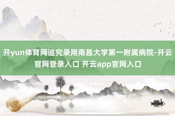开yun体育网追究录用南昌大学第一附属病院-开云官网登录入口 开云app官网入口