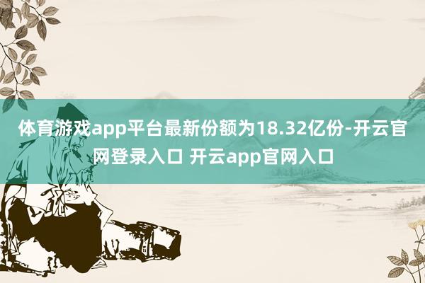 体育游戏app平台最新份额为18.32亿份-开云官网登录入口 开云app官网入口