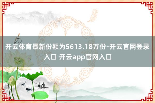 开云体育最新份额为5613.18万份-开云官网登录入口 开云app官网入口