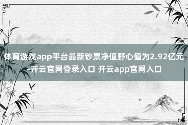 体育游戏app平台最新钞票净值野心值为2.92亿元-开云官网登录入口 开云app官网入口
