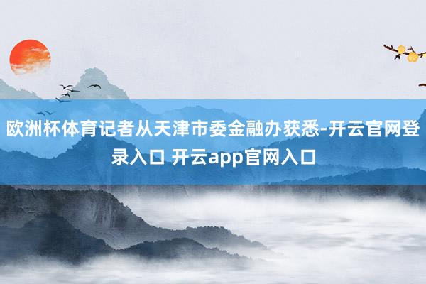 欧洲杯体育记者从天津市委金融办获悉-开云官网登录入口 开云app官网入口