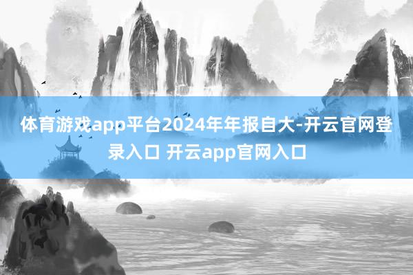 体育游戏app平台　　2024年年报自大-开云官网登录入口 开云app官网入口
