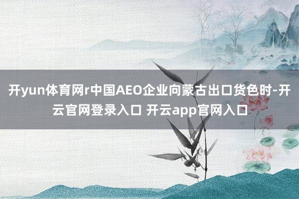 开yun体育网r中国AEO企业向蒙古出口货色时-开云官网登录入口 开云app官网入口