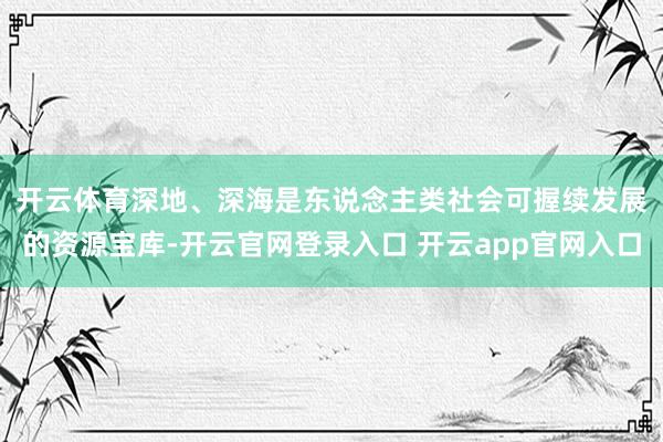 开云体育　　深地、深海是东说念主类社会可握续发展的资源宝库-开云官网登录入口 开云app官网入口