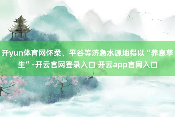 开yun体育网怀柔、平谷等济急水源地得以“养息孳生”-开云官网登录入口 开云app官网入口