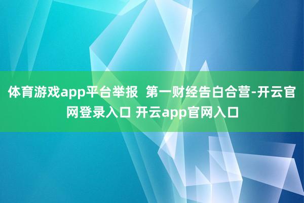 体育游戏app平台举报  第一财经告白合营-开云官网登录入口 开云app官网入口
