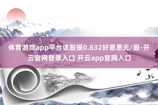 体育游戏app平台该股报0.832好意思元/股-开云官网登录入口 开云app官网入口
