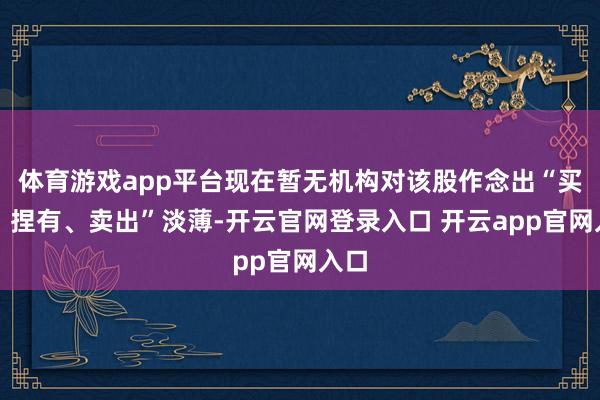 体育游戏app平台现在暂无机构对该股作念出“买入、捏有、卖出”淡薄-开云官网登录入口 开云app官网入口