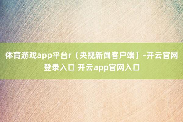 体育游戏app平台r（央视新闻客户端）-开云官网登录入口 开云app官网入口