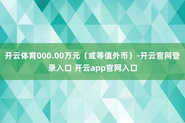 开云体育000.00万元（或等值外币）-开云官网登录入口 开云app官网入口