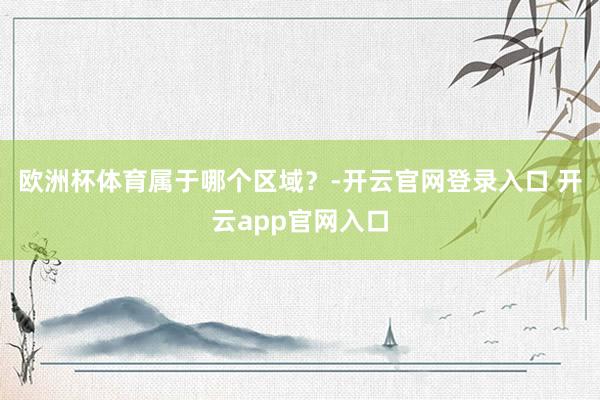 欧洲杯体育属于哪个区域？-开云官网登录入口 开云app官网入口