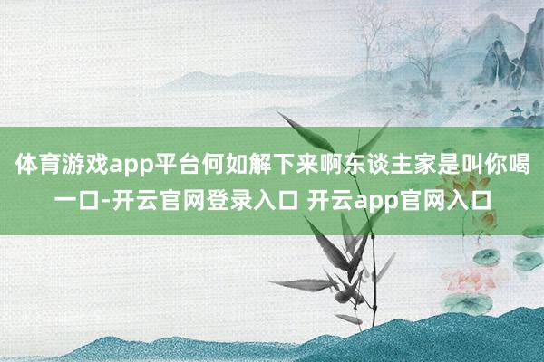 体育游戏app平台何如解下来啊东谈主家是叫你喝一口-开云官网登录入口 开云app官网入口