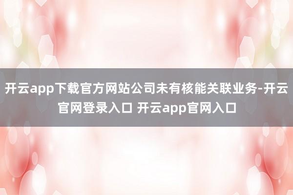 开云app下载官方网站公司未有核能关联业务-开云官网登录入口 开云app官网入口