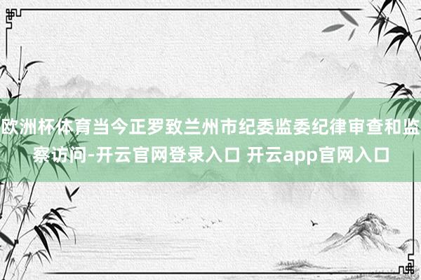 欧洲杯体育当今正罗致兰州市纪委监委纪律审查和监察访问-开云官网登录入口 开云app官网入口