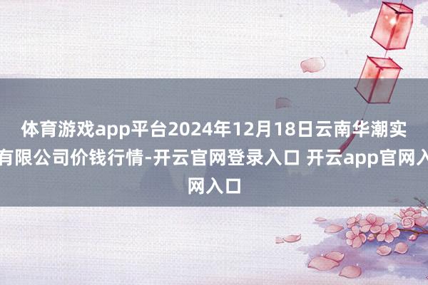 体育游戏app平台2024年12月18日云南华潮实业有限公司价钱行情-开云官网登录入口 开云app官网入口