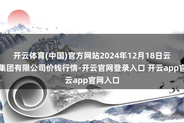 开云体育(中国)官方网站2024年12月18日云南云菜集团有限公司价钱行情-开云官网登录入口 开云app官网入口