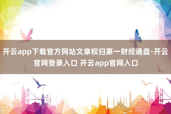 开云app下载官方网站文章权归第一财经通盘-开云官网登录入口 开云app官网入口