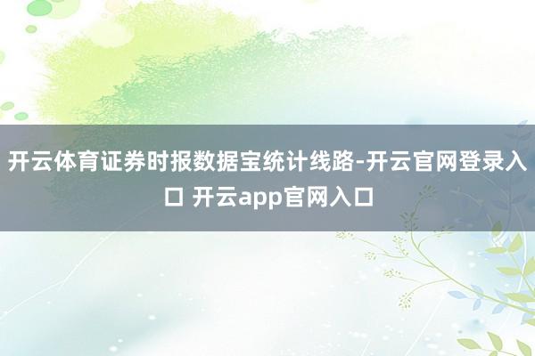 开云体育　　证券时报数据宝统计线路-开云官网登录入口 开云app官网入口