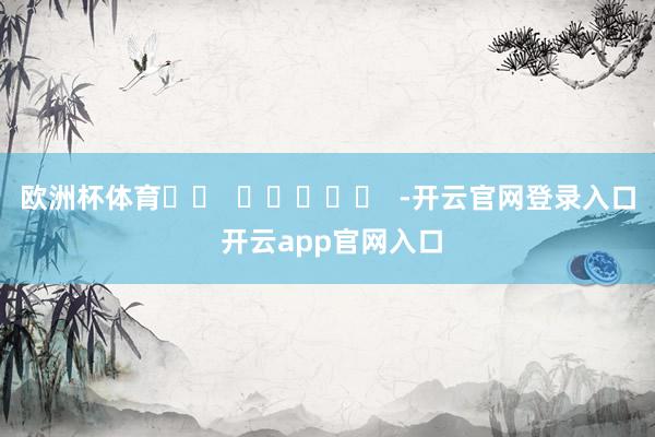 欧洲杯体育		  					  -开云官网登录入口 开云app官网入口