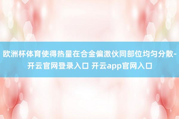 欧洲杯体育使得热量在合金偏激伙同部位均匀分散-开云官网登录入口 开云app官网入口