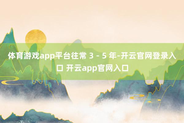 体育游戏app平台往常 3 - 5 年-开云官网登录入口 开云app官网入口