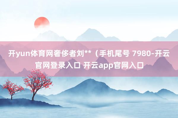 开yun体育网奢侈者刘**（手机尾号 7980-开云官网登录入口 开云app官网入口