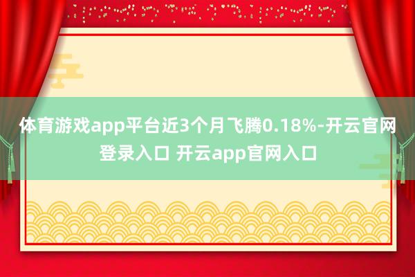 体育游戏app平台近3个月飞腾0.18%-开云官网登录入口 开云app官网入口