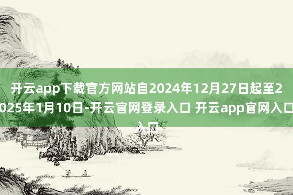 开云app下载官方网站自2024年12月27日起至2025年1月10日-开云官网登录入口 开云app官网入口