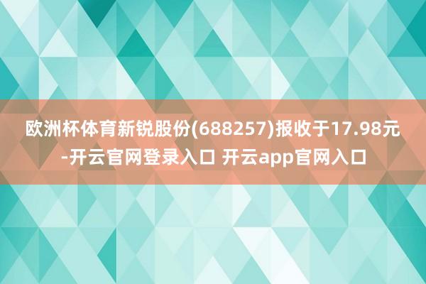 欧洲杯体育新锐股份(688257)报收于17.98元-开云官网登录入口 开云app官网入口