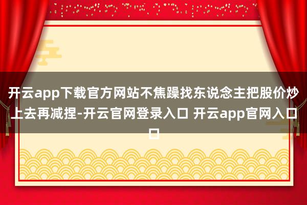 开云app下载官方网站不焦躁找东说念主把股价炒上去再减捏-开云官网登录入口 开云app官网入口