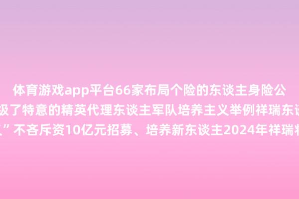 体育游戏app平台66家布局个险的东谈主身险公司中至少21家推出或升级了特意的精英代理东谈主军队培养主义举例祥瑞东谈主寿便推出“优+主义”不吝斥资10亿元招募、培养新东谈主2024年祥瑞将代理东谈主品牌升级为“保障康养护士人”依托集团“抽象金融+医颐养老”的政策布局保障康养护士人们将从客户需求启航提供全生命周期的金钱、健康和养老一站式治理决议2024年祥瑞新入职的保障代理东谈主中13.6%来自金融