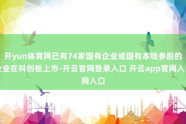 开yun体育网已有74家国有企业或国有本钱参股的企业在科创板上市-开云官网登录入口 开云app官网入口