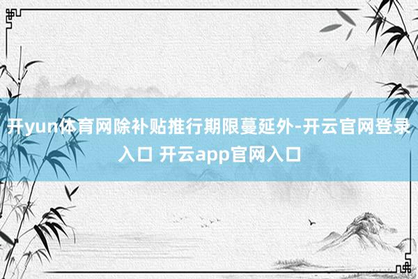 开yun体育网除补贴推行期限蔓延外-开云官网登录入口 开云app官网入口