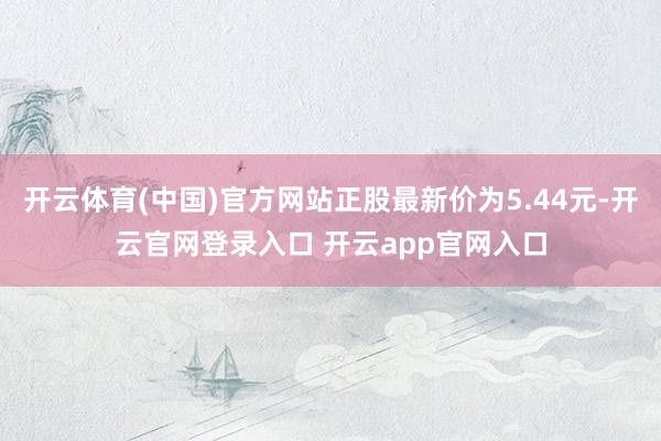 开云体育(中国)官方网站正股最新价为5.44元-开云官网登录入口 开云app官网入口