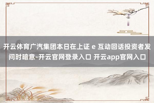 开云体育广汽集团本日在上证 e 互动回话投资者发问时暗意-开云官网登录入口 开云app官网入口