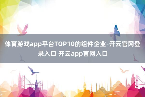 体育游戏app平台TOP10的组件企业-开云官网登录入口 开云app官网入口