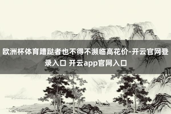 欧洲杯体育蹧跶者也不得不濒临高花价-开云官网登录入口 开云app官网入口