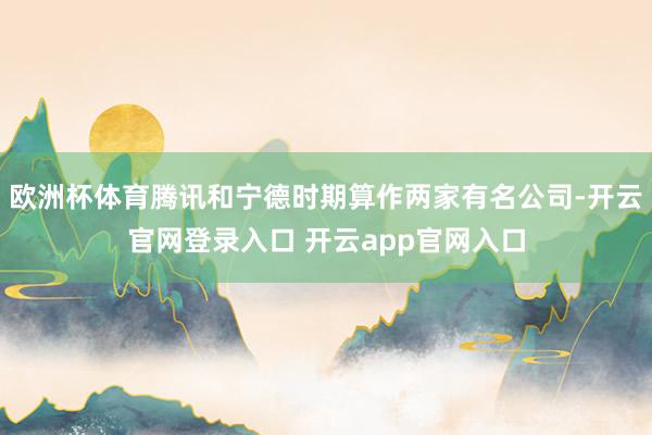 欧洲杯体育腾讯和宁德时期算作两家有名公司-开云官网登录入口 开云app官网入口