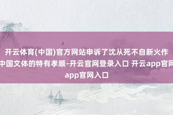 开云体育(中国)官方网站申诉了沈从死不自新火作品对中国文体的特有孝顺-开云官网登录入口 开云app官网入口