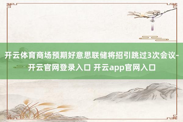 开云体育商场预期好意思联储将招引跳过3次会议-开云官网登录入口 开云app官网入口