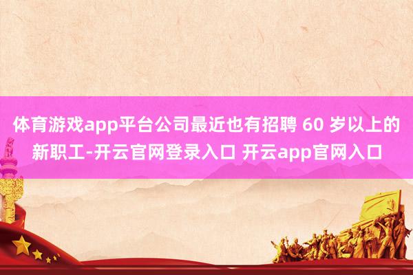 体育游戏app平台公司最近也有招聘 60 岁以上的新职工-开云官网登录入口 开云app官网入口