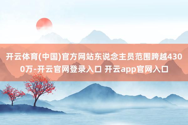 开云体育(中国)官方网站东说念主员范围跨越4300万-开云官网登录入口 开云app官网入口