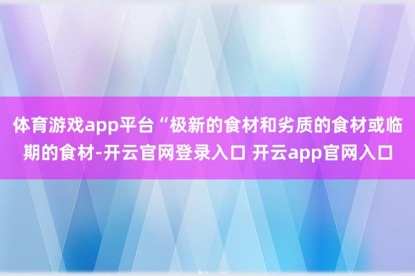 体育游戏app平台“极新的食材和劣质的食材或临期的食材-开云官网登录入口 开云app官网入口