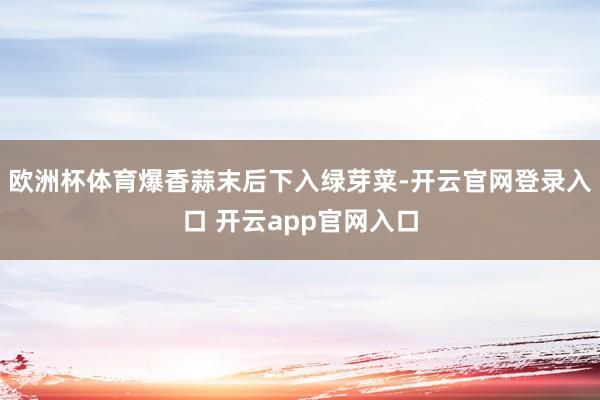 欧洲杯体育爆香蒜末后下入绿芽菜-开云官网登录入口 开云app官网入口