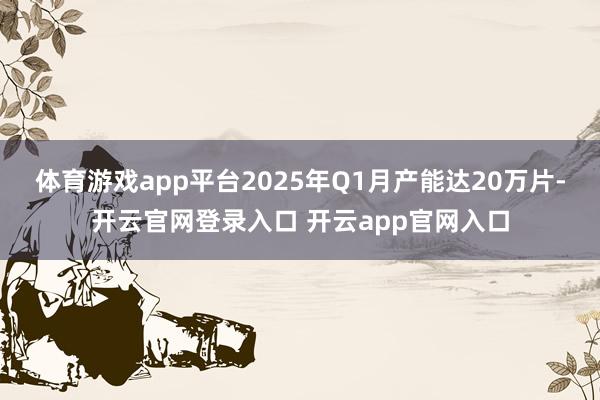 体育游戏app平台2025年Q1月产能达20万片-开云官网登录入口 开云app官网入口
