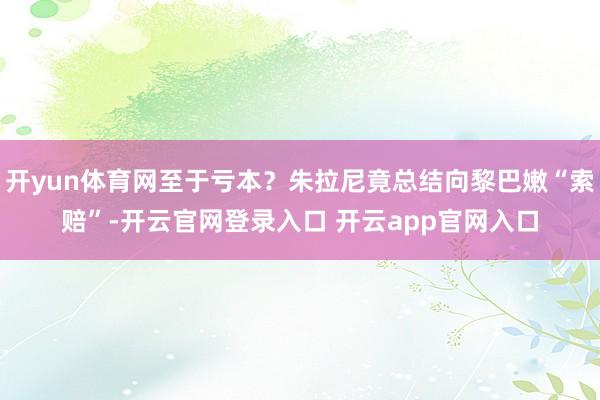 开yun体育网至于亏本？朱拉尼竟总结向黎巴嫩“索赔”-开云官网登录入口 开云app官网入口