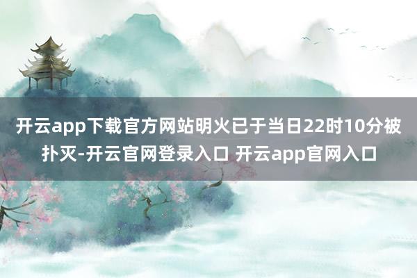 开云app下载官方网站明火已于当日22时10分被扑灭-开云官网登录入口 开云app官网入口