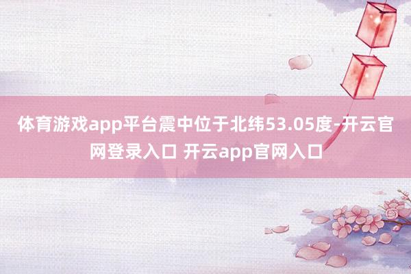 体育游戏app平台震中位于北纬53.05度-开云官网登录入口 开云app官网入口