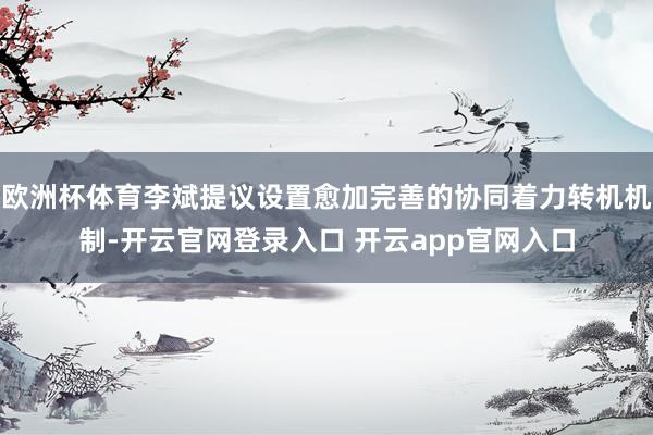 欧洲杯体育李斌提议设置愈加完善的协同着力转机机制-开云官网登录入口 开云app官网入口